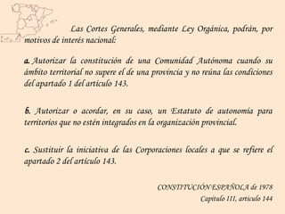 Las Cortes Generales, mediante Ley Orgánica, podrán, por
motivos de interés nacional:

a. Autorizar la constitución de una Comunidad Autónoma cuando su
ámbito territorial no supere el de una provincia y no reúna las condiciones
del apartado 1 del artículo 143.

b. Autorizar o acordar, en su caso, un Estatuto de autonomía para
territorios que no estén integrados en la organización provincial.

c. Sustituir la iniciativa de las Corporaciones locales a que se refiere el
apartado 2 del artículo 143.

                                        CONSTITUCIÓN ESPAÑOLA de 1978
                                                  Capitulo III, articulo 144
 