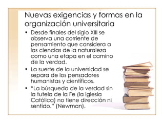 Nuevas exigencias y formas en la organización universitaria Desde finales del siglo XIII se observa una corriente de pensamiento que considera a las ciencias de la naturaleza como una etapa en el camino de la verdad. La suerte de la universidad se separa de los pensadores humanistas y científicos. “ La búsqueda de la verdad sin la tutela de la Fe (la Iglesia Católica) no tiene dirección ni sentido.” (Newman).  