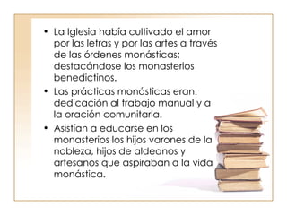 La Iglesia había cultivado el amor por las letras y por las artes a través de las órdenes monásticas; destacándose los monasterios benedictinos. Las prácticas monásticas eran: dedicación al trabajo manual y a la oración comunitaria. Asistían a educarse en los monasterios los hijos varones de la nobleza, hijos de aldeanos y artesanos que aspiraban a la vida monástica. 