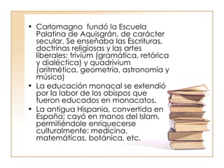 Carlomagno  fundó la Escuela Palatina de Aquisgrán, de carácter secular. Se enseñaba las Escrituras, doctrinas religiosas y las artes liberales: trivium (gramática, retórica y dialéctica) y quadrivium (aritmética, geometría, astronomía y música) La educación monacal se extendió por la labor de los obispos que fueron educados en monacatos. La antigua Hispania, convertida en España; cayó en manos del Islam, permitiéndole enriquecerse culturalmente: medicina, matemáticas, botánica, etc. 
