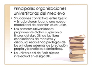 Principales organizaciones universitarias del medievo Situaciones conflictivas entre Iglesia y Estado dieron lugar a una nueva modalidad de abordar los estudios. Las primeras universidades propiamente dichas surgieron a finales del siglo XII, de las libres asociaciones de maestros y discípulos recibiendo privilegios de los príncipes además de jurisdicción propia y beneficios eclesiásticos. La Universidad de París núcleo intelectual en el siglo XIII. 