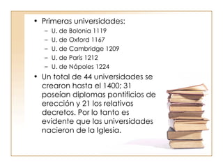 Primeras universidades:  U. de Bolonia 1119 U. de Oxford 1167 U. de Cambridge 1209 U. de París 1212 U. de Nápoles 1224 Un total de 44 universidades se crearon hasta el 1400; 31 poseían diplomas pontificios de erección y 21 los relativos decretos. Por lo tanto es evidente que las universidades nacieron de la Iglesia. 