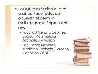 Los estudios tenían cuatro o cinco Facultades de acuerdo al permiso recibido por el Papa o del rey. Facultad Menor o de Artes: Lógica, Matemáticas, Gramática y Música Facultades Mayores: Medicina, Teología, Derecho Canónico y Civil. 