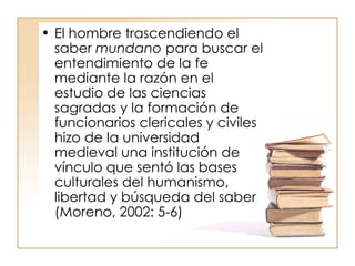 El hombre trascendiendo el saber  mundano  para buscar el entendimiento de la fe mediante la razón en el estudio de las ciencias sagradas y la formación de funcionarios clericales y civiles hizo de la universidad medieval una institución de vínculo que sentó las bases culturales del humanismo, libertad y búsqueda del saber (Moreno, 2002: 5-6) 