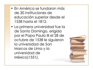 En América se fundaron más de 30 instituciones de educación superior desde el 1538 hasta el 1812. La primera universidad fue la de Santo Domingo, erigida por el Papa Paulo III el 28 de octubre de 1538 le siguieron la universidad de San Marcos de Lima y la universidad de México(1551). 