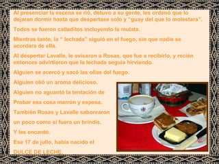 Al presenciar la escena se rió, detuvo a su gente, les ordenó que lo dejaran dormir hasta que despertase solo y “guay del que lo molestara”. Todos se fueron calladitos incluyendo la mulata. Mientras tanto, la “ lechada” siguió en el fuego, sin que nadie se acordara de ella. Al despertar Lavalle, le avisaron a Rosas, que fue a recibirlo, y recién entonces advirtieron que la lechada seguía hirviendo. Alguien se acercó y sacó las ollas del fuego. Alguien olió un aroma delicioso. Alguien no aguantó la tentación de  Probar esa cosa marrón y espesa. También Rosas y Lavalle saborearon un poco como si fuera un brindis. Y les encantó.  Ese 17 de julio, había nacido el DULCE DE LECHE. 