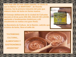 Pero más allá de este relato popular, lo cierto es que la fábrica “LA MARTONA”, de Vicente Casares, fue la primera industria del país que elaboró dulce de leche en forma masiva. El Consejo deliberante de la ciudad de Cañuelas  decretó el 24 de junio DÍA DEL DULCE DE LECHE, apelando a fundamentos históricos y allí anualmente se realiza una gran fiesta.  La Secretaría de Cultura  de la Nación, solicito que el dulce de leche, lleve el sello de: “ PATRIMONIO  CULTURAL,  ALIMENTARIO Y  GASTRONÓMICO  ARGENTINO”  