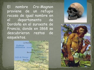 El nombre Cro-Magnon proviene de un refugio rocoso de igual nombre en el departamento de Dordoña en el suroeste de Francia, donde en 1868 se descubrieron restos de esqueletos. 