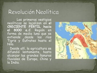 Los primeros vestigios neolíticos se localizan en  el CRECIENTE FÉRTIL hacia el 8000 a.C . Región en forma de media luna que se extiende desde los ríos Tigris y Éufrates hasta el Nilo.  Desde allí, la agricultura se difundió lentamente, hasta alcanzar las grandes llanuras fluviales de Europa, China y la India.  
