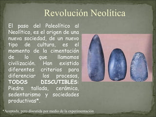 El paso del Paleolítico al Neolítico, es el origen de una nueva sociedad, de un nuevo tipo de cultura, es el momento de la cimentación de lo que llamamos civilización. Han existido diferentes criterios para diferenciar los procesos,  TODOS DISCUTIBLES : Piedra tallada, cerámica, sedentarismo y sociedades productivas*. *Aceptada, pero discutida por medio de la experimentación Revolución Neolítica 