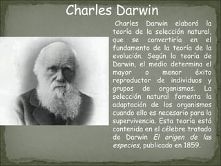   Charles Darwin elaboró la teoría de la selección natural, que se convertiría en el fundamento de la teoría de la evolución. Según la teoría de Darwin, el medio determina el mayor o menor éxito reproductor de individuos y grupos de organismos. La selección natural fomenta la adaptación de los organismos cuando ello es necesario para la supervivencia. Esta teoría está contenida en el célebre tratado de Darwin  El origen de las especies,  publicado en 1859. Charles Darwin 