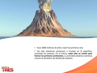 • Hace 3800 millones de años: nacen las primeras islas
• Las islas volcánicas comienzan a irrumpir en la superficie,
surcando los océanos. En el futuro, estas islas se unirán para
formar los primeros continentes. La actividad volcánica comienza
a llenar la atmósfera de dióxido de carbono.
 