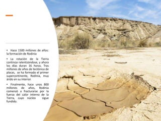 • Hace 1500 millones de años:
la formación de Rodinia
• La rotación de la Tierra
continúa ralentizándose, y ahora
los días duran 16 horas. Tras
millones de años de tectónica de
placas, se ha formado el primer
supercontinente, Rodinia, muy
árido en su interior.
• Finalmente, hace unos 800
millones de años, Rodinia
comenzó a fracturarse por la
fuerza del calor interno de la
Tierra, cuyo núcleo sigue
fundido.
 