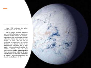 • Hace 750 millones de años:
periodo Tierra bola de nieve
• Tras la intensa actividad volcánica
que motivó la fractura de Rodinia, se
produce mucho dióxido de carbono,
que es absorbido por las rocas. No hay
suficiente dióxido de carbono para
atrapar el calor del Sol en la
atmósfera, lo que provoca un cambio
climático y una bajada masiva de las
temperaturas. Entramos en la más
larga e intensa glaciación global de
nuestro planeta, en la que
prácticamente toda la superficie de la
Tierra se mantuvo cubierta de una
capa de hielo de unos tres kilómetros
de grosor, y la temperatura media del
planeta se situaba en –50 ºC.
 