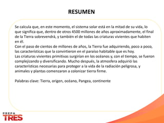 RESUMEN
Se calcula que, en este momento, el sistema solar está en la mitad de su vida, lo
que significa que, dentro de otros 4500 millones de años aproximadamente, el final
de la Tierra sobrevendrá, y también el de todas las criaturas vivientes que habiten
en él.
Con el paso de cientos de millones de años, la Tierra fue adquiriendo, poco a poco,
las características que la convirtieron en el paraíso habitable que es hoy.
Las criaturas vivientes primitivas surgirían en los océanos y, con el tiempo, se fueron
complejizando y diversificando. Mucho después, la atmosfera adquirió las
características necesarias para proteger a la vida de la radiación peligrosa, y
animales y plantas comenzaron a colonizar tierra firme.
Palabras clave: Tierra, origen, océano, Pangea, continente
 