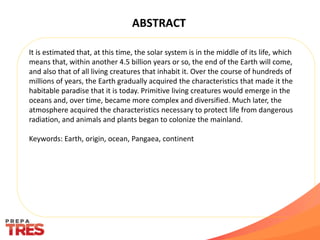 ABSTRACT
It is estimated that, at this time, the solar system is in the middle of its life, which
means that, within another 4.5 billion years or so, the end of the Earth will come,
and also that of all living creatures that inhabit it. Over the course of hundreds of
millions of years, the Earth gradually acquired the characteristics that made it the
habitable paradise that it is today. Primitive living creatures would emerge in the
oceans and, over time, became more complex and diversified. Much later, the
atmosphere acquired the characteristics necessary to protect life from dangerous
radiation, and animals and plants began to colonize the mainland.
Keywords: Earth, origin, ocean, Pangaea, continent
 