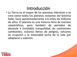 Introducción
• La Tierra es el mayor de los planetas interiores y se
creó como todos los planetas restantes del Sistema
Solar, hace aproximadamente 4.6 miles de millones
de años. El planeta es una historia llena de eventos
catastróficos, pero también de periodos de
absoluta e inviolable tranquilidad, de continentes
cambiantes, océanos llenos de peligros, volcanes
en erupción y la inexorable lucha de la vida por
adaptarse y subsistir.
 