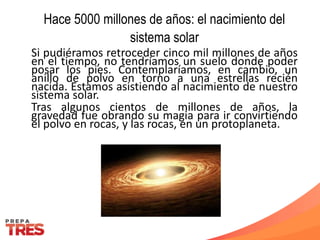 Hace 5000 millones de años: el nacimiento del
sistema solar
Si pudiéramos retroceder cinco mil millones de años
en el tiempo, no tendríamos un suelo donde poder
posar los pies. Contemplaríamos, en cambio, un
anillo de polvo en torno a una estrellas recién
nacida. Estamos asistiendo al nacimiento de nuestro
sistema solar.
Tras algunos cientos de millones de años, la
gravedad fue obrando su magia para ir convirtiendo
el polvo en rocas, y las rocas, en un protoplaneta.
 