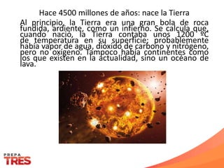 Hace 4500 millones de años: nace la Tierra
Al principio, la Tierra era una gran bola de roca
fundida, ardiente, como un infierno. Se calcula que,
cuando nació, la Tierra contaba unos 1200 ºC
de temperatura en su superficie; probablemente
había vapor de agua, dióxido de carbono y nitrógeno,
pero no oxígeno. Tampoco había continentes como
los que existen en la actualidad, sino un océano de
lava.
 