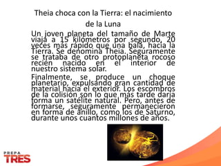 Theia choca con la Tierra: el nacimiento
de la Luna
Un joven planeta del tamaño de Marte
viaja a 15 kilómetros por segundo, 20
veces más rápido que una bala, hacia la
Tierra. Se denomina Theia. Seguramente
se trataba de otro protoplaneta rocoso
recién nacido en el interior de
nuestro sistema solar.
Finalmente, se produce un choque
planetario, expulsando gran cantidad de
material hacia el exterior. Los escombros
de la colisión son lo que más tarde daría
forma un satélite natural. Pero, antes de
formarse, seguramente permanecieron
en forma de anillo, como los de Saturno,
durante unos cuantos millones de años.
 
