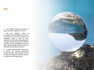 • Hace 3900 millones de años: el
agua comienza a gobernar la Tierra
• Hay dos hipótesis sobre la
presencia de agua líquida en la Tierra.
La primera es que fue llenando la
superficie poco a poco al caer
viajando en asteroides que golpearon
nuestro planeta durante 20 millones
de años. La otra posibilidad es que el
agua habría estado presente desde el
principio, oculta bajo la corteza.
• En este momento de la historia de
la Tierra, los océanos gobiernan
nuestro planeta. Pero todavía no hay
ni rastro de ninguna forma de vida, ni
tan siquiera microorganismos.
 