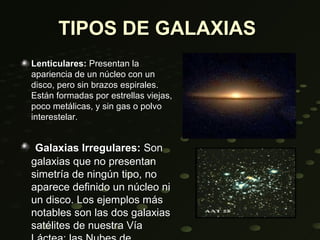 TIPOS DE GALAXIAS
Lenticulares: Presentan la
apariencia de un núcleo con un
disco, pero sin brazos espirales.
Están formadas por estrellas viejas,
poco metálicas, y sin gas o polvo
interestelar.


 Galaxias Irregulares: Son
galaxias que no presentan
simetría de ningún tipo, no
aparece definido un núcleo ni
un disco. Los ejemplos más
notables son las dos galaxias
satélites de nuestra Vía
 
