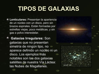 TIPOS DE GALAXIAS
Lenticulares: Presentan la apariencia
de un núcleo con un disco, pero sin
brazos espirales. Están formadas por
estrellas viejas, poco metálicas, y sin
gas o polvo interestelar.

 Galaxias Irregulares: Son
galaxias que no presentan
simetría de ningún tipo, no
aparece definido un núcleo ni un
disco. Los ejemplos más
notables son las dos galaxias
satélites de nuestra Vía Láctea:
las Nubes de Magallanes.
 