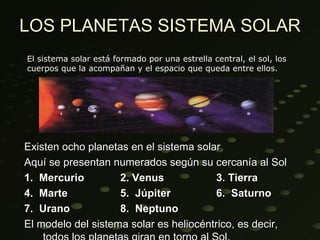LOS PLANETAS SISTEMA SOLAR
El sistema solar está formado por una estrella central, el sol, los
cuerpos que la acompañan y el espacio que queda entre ellos.




Existen ocho planetas en el sistema solar
Aquí se presentan numerados según su cercanía al Sol
1. Mercurio         2. Venus             3. Tierra
4. Marte            5. Júpiter           6. Saturno
7. Urano            8. Neptuno
El modelo del sistema solar es heliocéntrico, es decir,
 