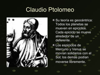 Claudio Ptolomeo
         Su teoría es geocéntrica:
         Todos los planetas se
         mueven en epiciclos.
         Cada epiciclo se mueve
         alrededor de un
         deferente.
         Los espiciclos de
         Mercurio y Venus se
         movían solidarios con el
         Sol; los demás podían
         moverse libremente.
 