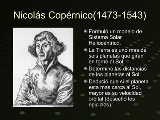 Nicolás Copérnico(1473-1543)
               Formuló un modelo de
               Sistema Solar
               Heliocéntrico.
               La Tierra es uno mas de
               seis planetas que giran
               en torno al Sol.
               Determinó las distancias
               de los planetas al Sol.
               Dedució que si el planeta
               esta mas cerca al Sol,
               mayor es su velocidad
               orbital (desechó los
               epiciclos).
 
