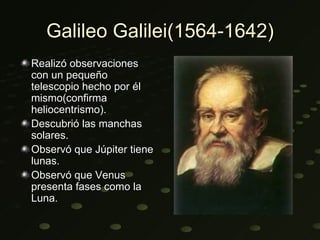 Galileo Galilei(1564-1642)
Realizó observaciones
con un pequeño
telescopio hecho por él
mismo(confirma
heliocentrismo).
Descubrió las manchas
solares.
Observó que Júpiter tiene
lunas.
Observó que Venus
presenta fases como la
Luna.
 