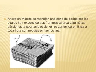  Ahora en México se manejan una serie de periódicos los
cuales han expendido sus fronteras al área cibernética
dándonos la oportunidad de ver su contenido en línea a
toda hora con noticias en tiempo real
 
