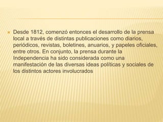  Desde 1812, comenzó entonces el desarrollo de la prensa
local a través de distintas publicaciones como diarios,
periódicos, revistas, boletines, anuarios, y papeles oficiales,
entre otros. En conjunto, la prensa durante la
Independencia ha sido considerada como una
manifestación de las diversas ideas políticas y sociales de
los distintos actores involucrados
 