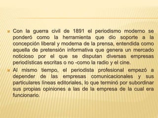  Con la guerra civil de 1891 el periodismo moderno se
ponderó como la herramienta que dio soporte a la
concepción liberal y moderna de la prensa, entendida como
aquella de pretensión informativa que genera un mercado
noticioso por el que se disputan diversas empresas
periodísticas escritas o no -como la radio y el cine.
 Al mismo tiempo, el periodista profesional empezó a
depender de las empresas comunicacionales y sus
particulares líneas editoriales, lo que terminó por subordinar
sus propias opiniones a las de la empresa de la cual era
funcionario.
 