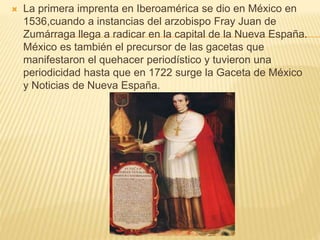  La primera imprenta en Iberoamérica se dio en México en
1536,cuando a instancias del arzobispo Fray Juan de
Zumárraga llega a radicar en la capital de la Nueva España.
México es también el precursor de las gacetas que
manifestaron el quehacer periodístico y tuvieron una
periodicidad hasta que en 1722 surge la Gaceta de México
y Noticias de Nueva España.
 