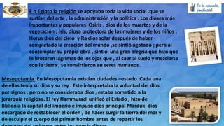 E n Egipto la religión se apoyaba toda la vida social .que se
surtían del arte , la administración y la política . Los dioses más
importantes y populares Osiris , dios de los muertos y de la
vegetación ; Isis, diosa protectora de las mujeres y de los niños ,
Horus dios del cielo y Ra dios solar después de haber
completado la creación del mundo ,se sintió agotado ; pero al
contemplar su propia obra , sintió una gran alegría que hizo que
le brotaran lágrimas de los ojos que , al caer al suelo y mezclarse
con la tierra , se convirtieron en seres humanos .
Mesopotamia :En Mesopotamia existían ciudades –estado .Cada una
de ellas tenía su dios y su rey . Este interpretaba la voluntad del dios
por signos , pero no se consideraba dios , estaba sometido a la
jerarquía religiosa. El rey Hammuradi unificó el Estado , hizo de
Bbilonia la capital del imperio e impuso dios principal Marduk dios
encargado de restablecer el orden , de hacer surgir la tierra del mar y
de esculpir el cuerpo del primer hombre antes de repartir los
 