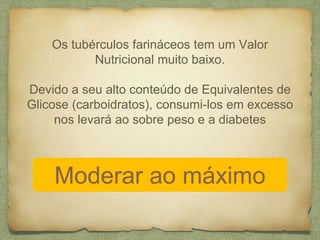 Os tubérculos farináceos tem um Valor 
Nutricional muito baixo. 
Devido a seu alto conteúdo de Equivalentes de 
Glicose (carboidratos), consumi-los em excesso 
nos levará ao sobre peso e a diabetes 
Moderar ao máximo 
 