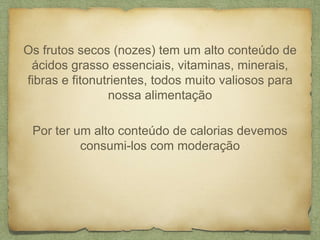 Os frutos secos (nozes) tem um alto conteúdo de 
ácidos grasso essenciais, vitaminas, minerais, 
fibras e fitonutrientes, todos muito valiosos para 
nossa alimentação 
Por ter um alto conteúdo de calorias devemos 
consumi-los com moderação 
 