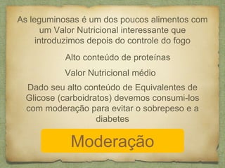 As leguminosas é um dos poucos alimentos com 
um Valor Nutricional interessante que 
introduzimos depois do controle do fogo 
Alto conteúdo de proteínas 
Valor Nutricional médio 
Dado seu alto conteúdo de Equivalentes de 
Glicose (carboidratos) devemos consumi-los 
com moderação para evitar o sobrepeso e a 
diabetes 
Moderação 
 