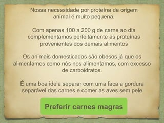Nossa necessidade por proteína de origem 
animal é muito pequena. 
Com apenas 100 a 200 g de carne ao dia 
complementamos perfeitamente as proteínas 
provenientes dos demais alimentos 
Os animais domesticados são obesos já que os 
alimentamos como nós nos alimentamos, com excesso 
de carboidratos. 
É uma boa ideia separar com uma faca a gordura 
separável das carnes e comer as aves sem pele 
Preferir carnes magras 
 