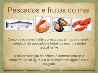 Pescados e frutos do mar 
Como os oceanos estão conectados, temos una amplia 
variedade de pescados e frutos do mar, presentes 
globalmente 
A maior variação do hábitat é determinada pela 
temperatura da agua e a diferença entre agua doce e 
salgada 
 