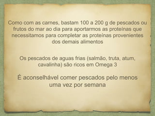 Como com as carnes, bastam 100 a 200 g de pescados ou 
frutos do mar ao dia para aportarmos as proteínas que 
necessitamos para completar as proteínas provenientes 
dos demais alimentos 
Os pescados de aguas frias (salmão, truta, atum, 
cavalinha) são ricos em Omega 3 
É aconselhável comer pescados pelo menos 
uma vez por semana 
 
