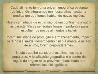 Cada alimento tem uma origem geográfica bastante 
definida. Os integramos em nossa alimentação na 
medida em que fomos habitando novas regiões. 
Nesta caminhada de expansão de um continente a outro, 
as características sensoriais foram importantes para 
escolher os novos alimentos a incluir 
Porém, facilidade de produção e armazenamento, impacto 
para nossa saúde, desempenho físico e mental e estado 
de animo, foram preponderantes. 
Neste trabalho considerei os alimentos mais 
populares. A localização geográfica é o centro da 
região de origem mais provável mencionada nas 
referencias bibliográficas. 
 
