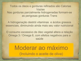Todos os óleos e gorduras refinados são Calorias 
Vazias 
Nas gorduras parcialmente hidrogenadas formam-se 
as perigosas gorduras Trans 
A hidrogenação destrói vitaminas e ácidos grassos 
essenciais, diminuindo ainda mais seu valor nutricional 
O consumo excessivo de óleo vegetal altera a relação 
Omega 3 / Omega 6, com efeitos negativos para a 
saúde 
Moderar ao máximo 
(Incluindo o aceite de oliva) 
 