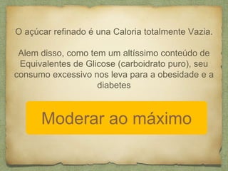 O açúcar refinado é una Caloria totalmente Vazia. 
Alem disso, como tem um altíssimo conteúdo de 
Equivalentes de Glicose (carboidrato puro), seu 
consumo excessivo nos leva para a obesidade e a 
diabetes 
Moderar ao máximo 
 