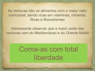 As verduras são os alimentos com o maior valor 
nutricional, sendo ricas em vitaminas, minerais, 
fibras e fitonutrientes 
Interessante observar que a maior parte das 
verduras vem do Mediterrâneo e do Oriente Médio 
Coma-as com total 
liberdade 
 