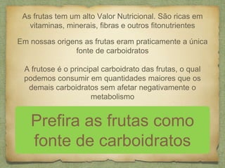 As frutas tem um alto Valor Nutricional. São ricas em 
vitaminas, minerais, fibras e outros fitonutrientes 
Em nossas origens as frutas eram praticamente a única 
fonte de carboidratos 
A frutose é o principal carboidrato das frutas, o qual 
podemos consumir em quantidades maiores que os 
demais carboidratos sem afetar negativamente o 
metabolismo 
Prefira as frutas como 
fonte de carboidratos 
 