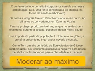 O controle do fogo permitiu incorporar os cereais em nossa 
alimentação. São, uma fonte concentrada de energia, na 
forma de amido (carboidrato). 
Os cereais integrais tem um Valor Nutricional muito baixo. Ao 
refina-los os convertemos em Calorias Vazias. 
Para se proteger produzem toxinas, as que no se destroem 
totalmente durante a cocção, pudendo afectar nossa saúde. 
Uma importante parte da população é intolerante ao glúten, a 
proteína presente no trigo, aveia, cevada e centeio. 
Como Tem um alto conteúdo de Equivalentes de Glicose 
(carboidratos), seu consumo excessivo é negativo para nosso 
metabolismo, levando-nos para a obesidade e a diabetes. 
Moderar ao máximo 
 
