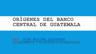 ORÍGENES DEL BANCO
CENTRAL DE GUATEMALA
POR: JOSÉ MOLINA CALDERÓN
ECONOMISTA Y ACADÉMICO NUMERARIO
 