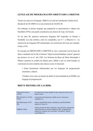 LENGUAJE DE PROGRAMACIÓN ORIENTADO A OBJETOS
Tienen sus raíces en el lenguaje SIMULA el cual fue introducido a finales de la década de los 60, SIMULA es una extensión de ALGOL 60.
Sin embargo, el primer lenguaje que popularizó la aproximación a objetos fue Smalltalk (1976); este puede considerarse una síntesis de Lisp y de Simula.
En los años 80, aparecen numerosos lenguajes OO inspirados en Simula o Smalltalk. Los más célebres, entre los compilados, son C++ y Objective C. La mayoría de los lenguajes OO interpretados son extensiones del Lisp; por ejemplo, Loops y Clos
El concepto de ORIENTADO A OBJETOS se vino a relacionar con las bases de datos a mediados de los 80, el término "object-oriented database system" apareció por primera vez en el año 1985. Los Sistemas de Bases de Datos Orientadas a Objetos soportan un modelo de objetos puro, debido a que no están basados en extensiones de otros modelos más clásicos como el relacional:
• Están fuertemente influenciados por los lenguajes de programación orientados a objetos.
• Pueden verse como un intento de añadir la funcionalidad de un SGBD a un lenguaje de programación
BREVE HISTORIA DE LAS BDDs